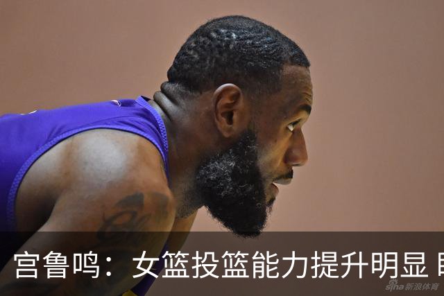 宫鲁鸣：女篮投篮能力提升明显 盼海外球员尽早归队