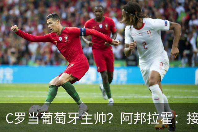 C罗当葡萄牙主帅？阿邦拉霍：接下来5届赛事他每场都会派自己上场